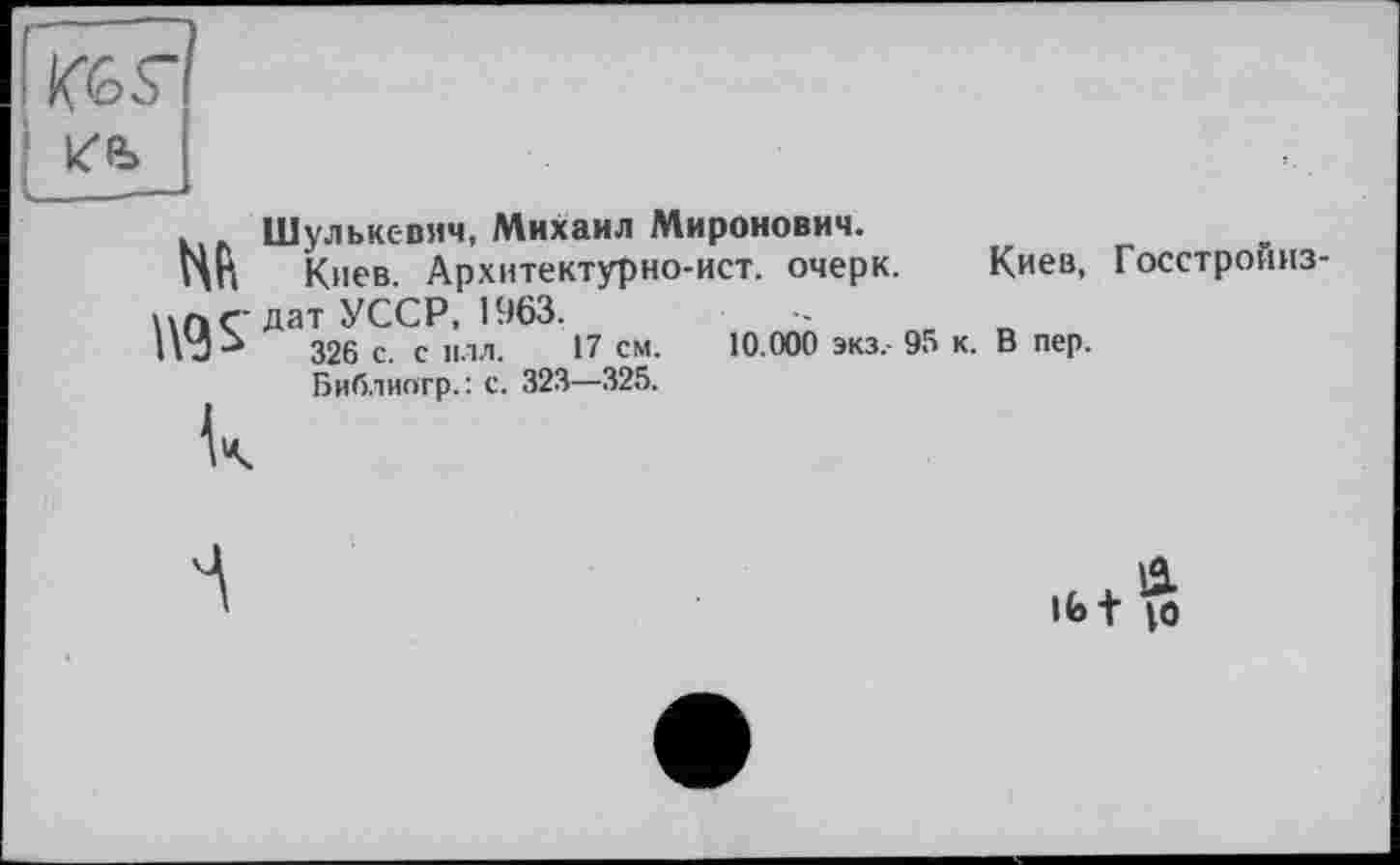 ﻿ІІС6Г
Höb
Шулькс-вич, Михаил Миронович.
ПП Киев. Архитектурно-ист. очерк. Киев, Госстройиз дат УССР, 1963.
326 с. с нлл. 17 см. 10.000 экз,- 95 к. В пер.
Библиогр. : с. 323—325.